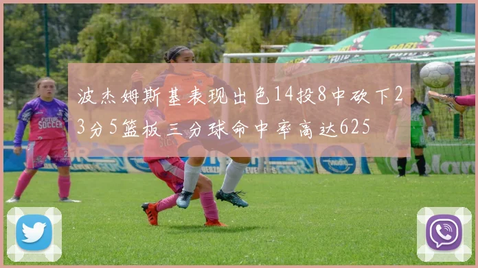 波杰姆斯基表现出色14投8中砍下23分5篮板三分球命中率高达625