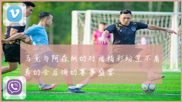 马竞与阿森纳的对话精彩纷呈不看真的会后悔的赛事盛宴