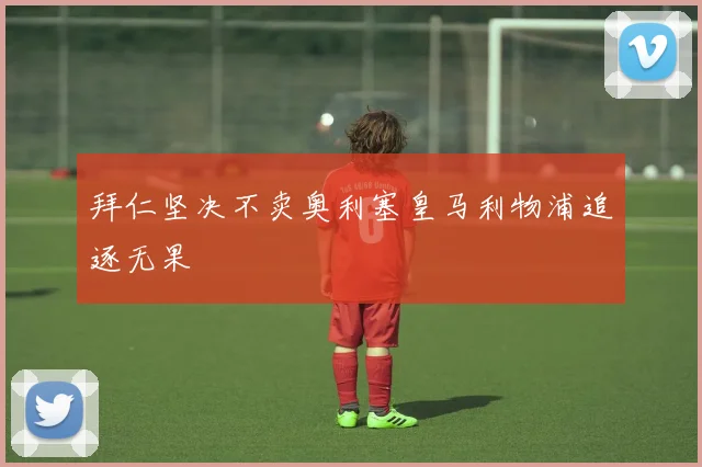 拜仁坚决不卖奥利塞皇马利物浦追逐无果