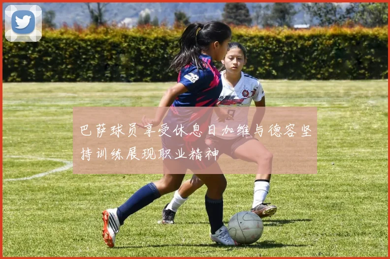 巴萨球员享受休息日加维与德容坚持训练展现职业精神