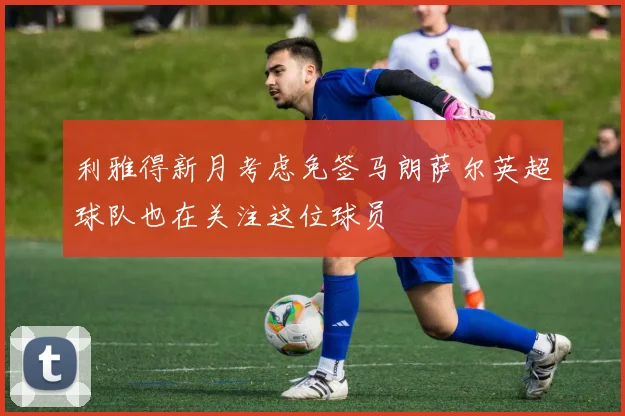 利雅得新月考虑免签马朗萨尔英超球队也在关注这位球员