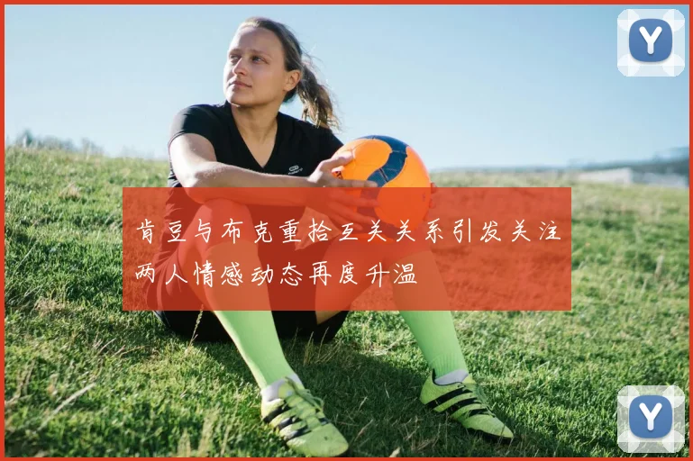 肯豆与布克重拾互关关系引发关注两人情感动态再度升温