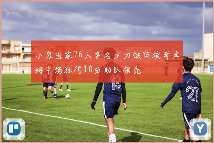小鬼当家76人多名主力缺阵埃奇库姆半场独得10分助队领先