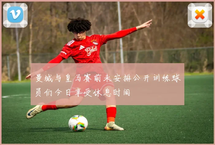 曼城与皇马赛前未安排公开训练球员们今日享受休息时间