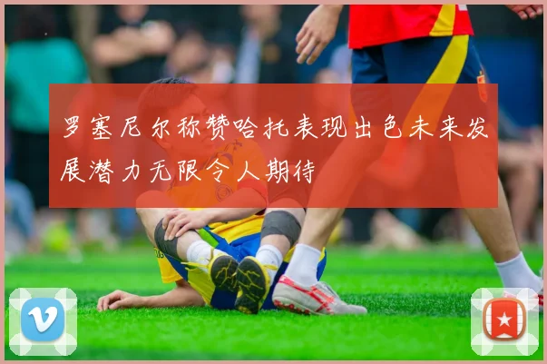 罗塞尼尔称赞哈托表现出色未来发展潜力无限令人期待