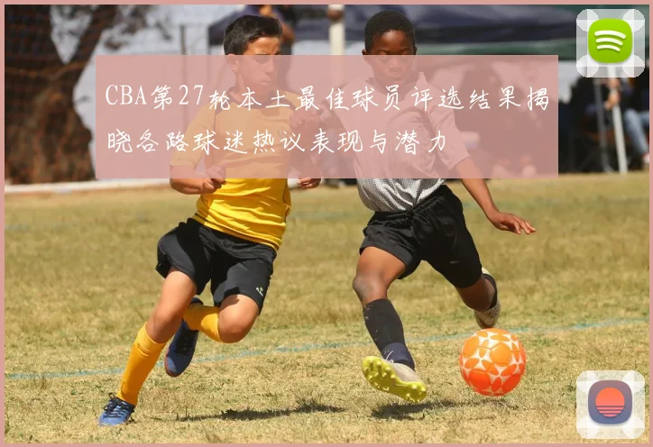 CBA第27轮本土最佳球员评选结果揭晓各路球迷热议表现与潜力