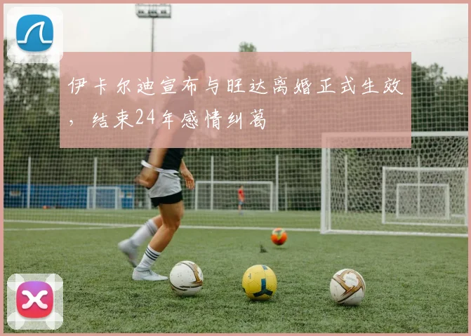 伊卡尔迪宣布与旺达离婚正式生效，结束24年感情纠葛