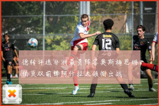 德转评选非洲最贵阵容奥斯梅恩姆伯莫双前锋阿什拉夫领衔出战