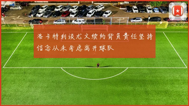 洛卡特利谈尤文续约背负责任坚持信念从未考虑离开球队